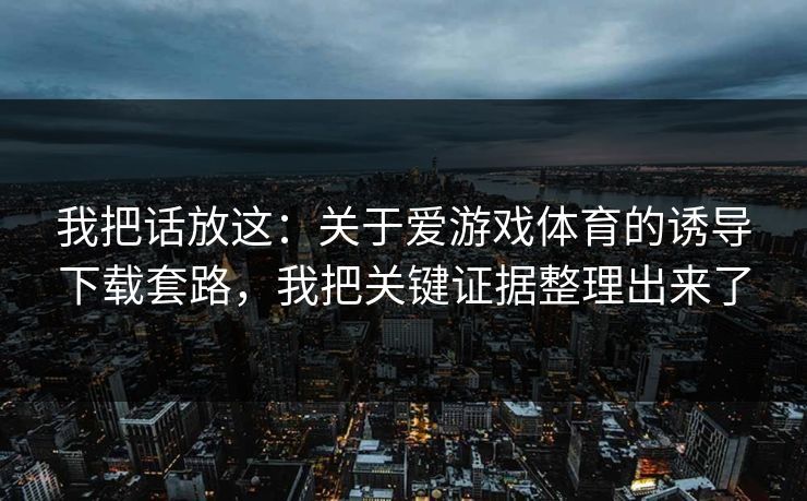 我把话放这：关于爱游戏体育的诱导下载套路，我把关键证据整理出来了
