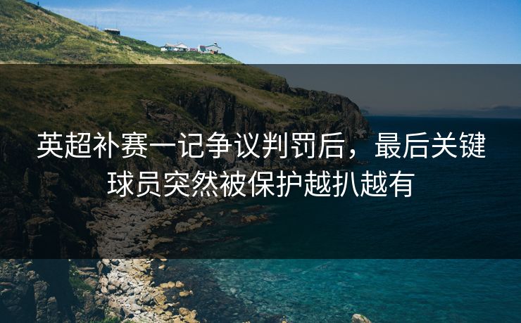 英超补赛一记争议判罚后，最后关键球员突然被保护越扒越有