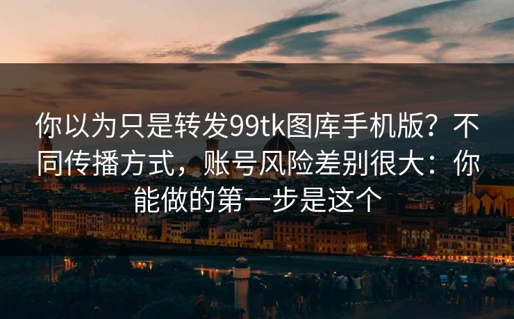 你以为只是转发99tk图库手机版？不同传播方式，账号风险差别很大：你能做的第一步是这个