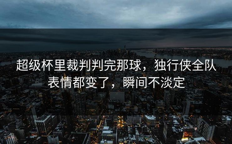 超级杯里裁判判完那球，独行侠全队表情都变了，瞬间不淡定
