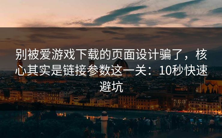 别被爱游戏下载的页面设计骗了，核心其实是链接参数这一关：10秒快速避坑