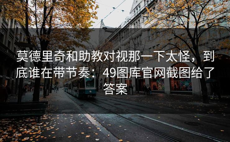 莫德里奇和助教对视那一下太怪，到底谁在带节奏：49图库官网截图给了答案