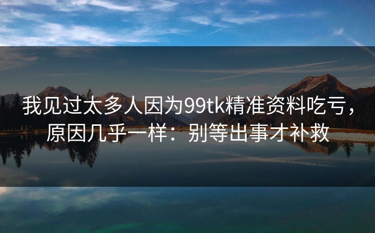 我见过太多人因为99tk精准资料吃亏，原因几乎一样：别等出事才补救