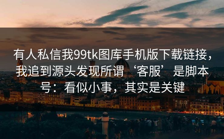 有人私信我99tk图库手机版下载链接，我追到源头发现所谓‘客服’是脚本号：看似小事，其实是关键