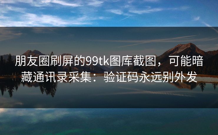 朋友圈刷屏的99tk图库截图，可能暗藏通讯录采集：验证码永远别外发