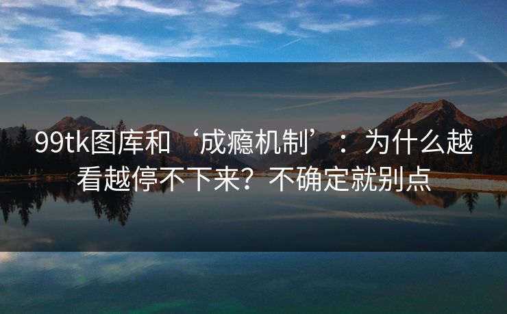 99tk图库和‘成瘾机制’：为什么越看越停不下来？不确定就别点