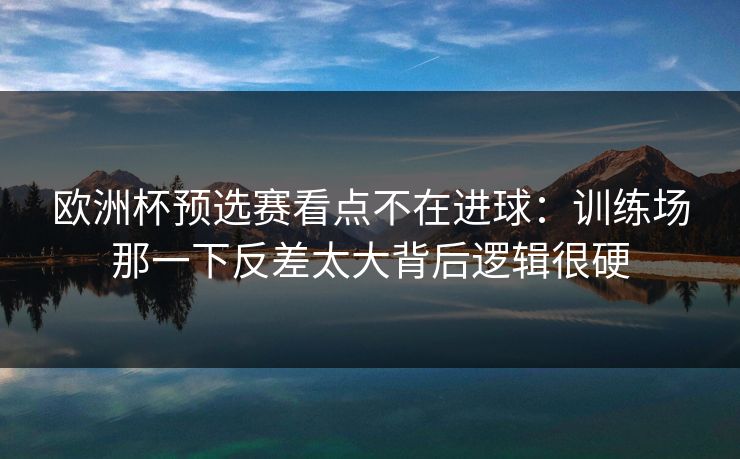 欧洲杯预选赛看点不在进球：训练场那一下反差太大背后逻辑很硬