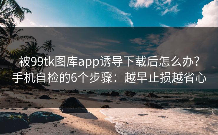 被99tk图库app诱导下载后怎么办？手机自检的6个步骤：越早止损越省心