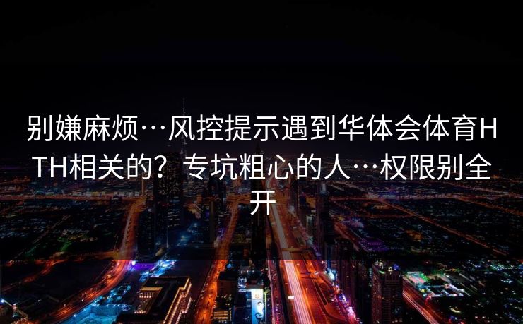 别嫌麻烦…风控提示遇到华体会体育HTH相关的？专坑粗心的人…权限别全开