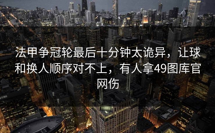 法甲争冠轮最后十分钟太诡异，让球和换人顺序对不上，有人拿49图库官网伤