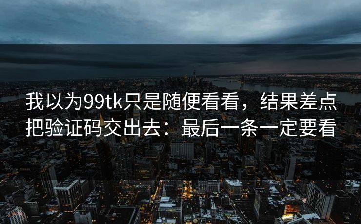 我以为99tk只是随便看看，结果差点把验证码交出去：最后一条一定要看