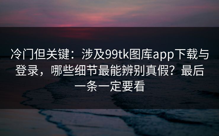 冷门但关键：涉及99tk图库app下载与登录，哪些细节最能辨别真假？最后一条一定要看