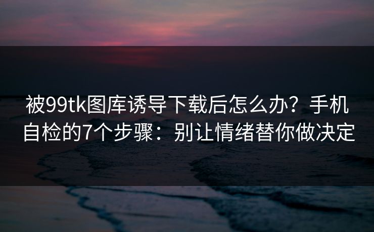 被99tk图库诱导下载后怎么办？手机自检的7个步骤：别让情绪替你做决定