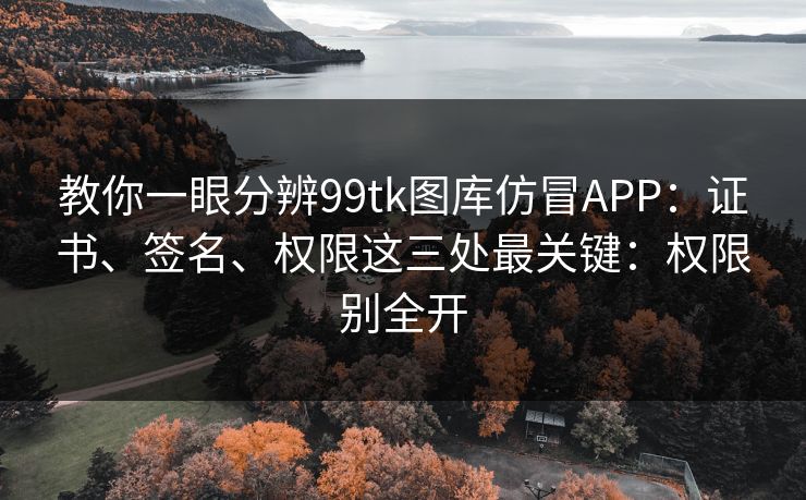 教你一眼分辨99tk图库仿冒APP：证书、签名、权限这三处最关键：权限别全开