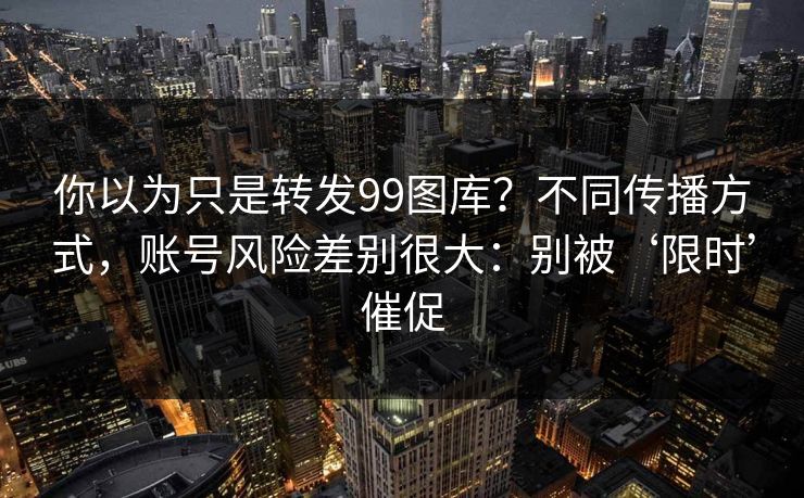 你以为只是转发99图库？不同传播方式，账号风险差别很大：别被‘限时’催促