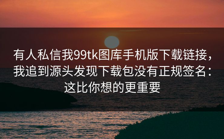 有人私信我99tk图库手机版下载链接，我追到源头发现下载包没有正规签名：这比你想的更重要
