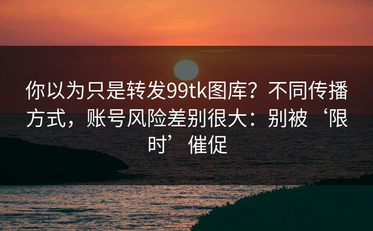 你以为只是转发99tk图库？不同传播方式，账号风险差别很大：别被‘限时’催促