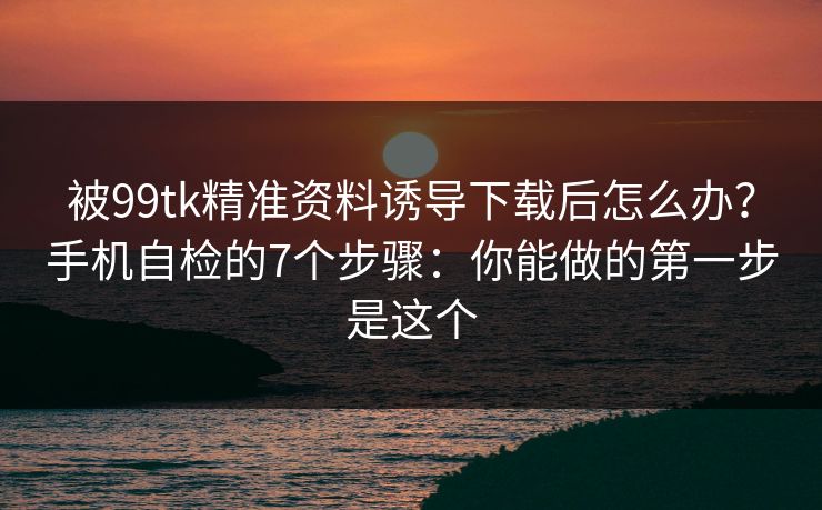 被99tk精准资料诱导下载后怎么办？手机自检的7个步骤：你能做的第一步是这个