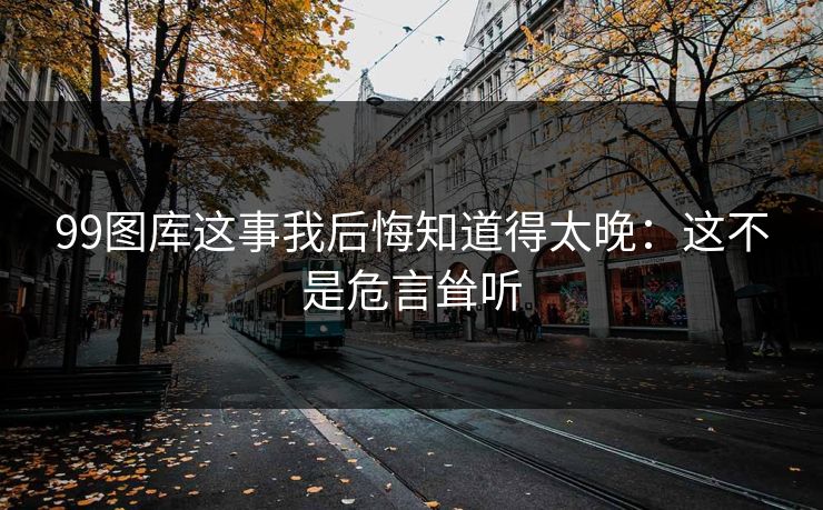 99图库这事我后悔知道得太晚：这不是危言耸听