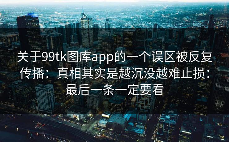 关于99tk图库app的一个误区被反复传播：真相其实是越沉没越难止损：最后一条一定要看