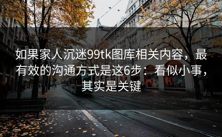如果家人沉迷99tk图库相关内容，最有效的沟通方式是这6步：看似小事，其实是关键