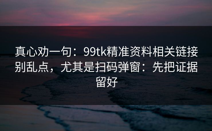 真心劝一句：99tk精准资料相关链接别乱点，尤其是扫码弹窗：先把证据留好