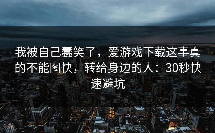 我被自己蠢笑了，爱游戏下载这事真的不能图快，转给身边的人：30秒快速避坑