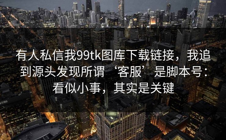 有人私信我99tk图库下载链接，我追到源头发现所谓‘客服’是脚本号：看似小事，其实是关键