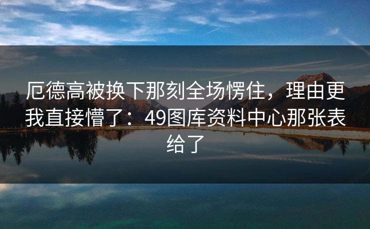 厄德高被换下那刻全场愣住，理由更我直接懵了：49图库资料中心那张表给了