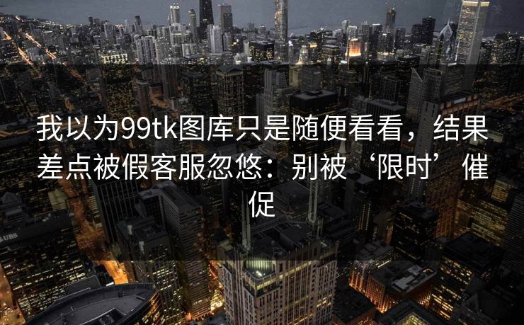 我以为99tk图库只是随便看看，结果差点被假客服忽悠：别被‘限时’催促