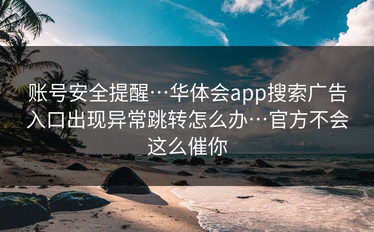 账号安全提醒…华体会app搜索广告入口出现异常跳转怎么办…官方不会这么催你