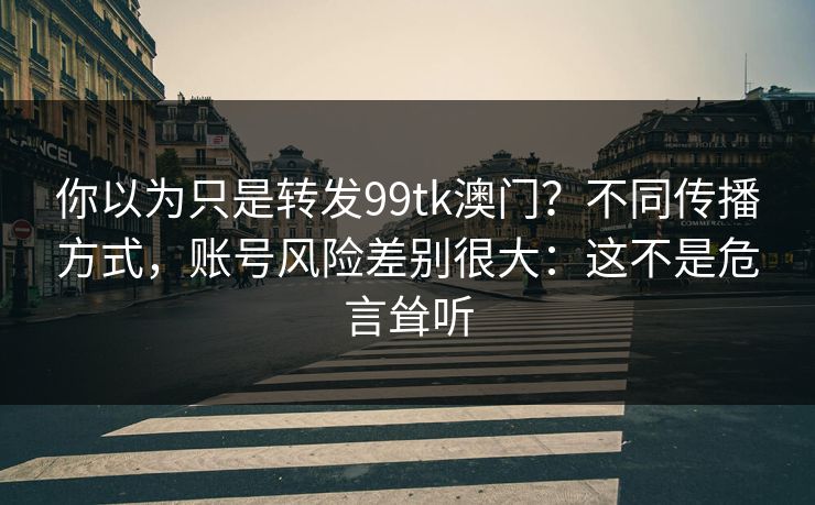 你以为只是转发99tk澳门？不同传播方式，账号风险差别很大：这不是危言耸听