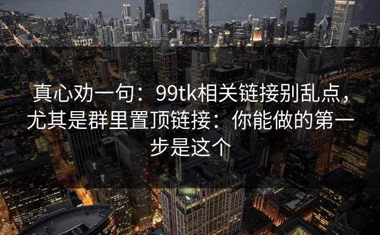 真心劝一句：99tk相关链接别乱点，尤其是群里置顶链接：你能做的第一步是这个