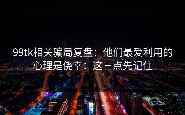 99tk相关骗局复盘：他们最爱利用的心理是侥幸：这三点先记住