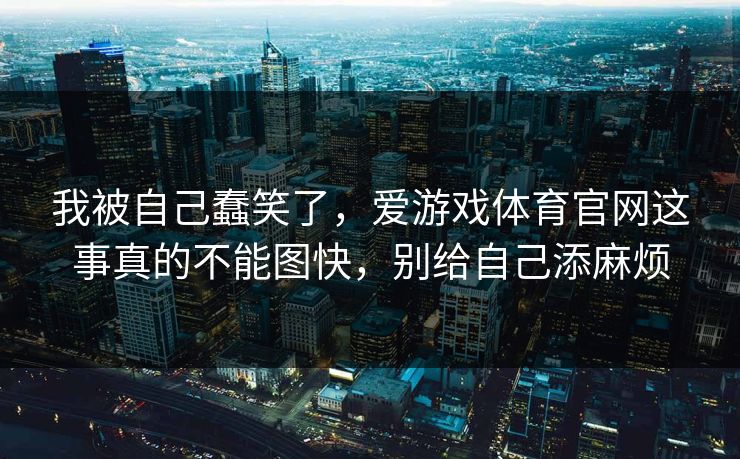 我被自己蠢笑了,爱游戏体育官网这事真的不能图快,别给自己添麻烦